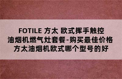 FOTILE 方太 欧式挥手触控油烟机燃气灶套餐-购买最佳价格 方太油烟机欧式哪个型号的好